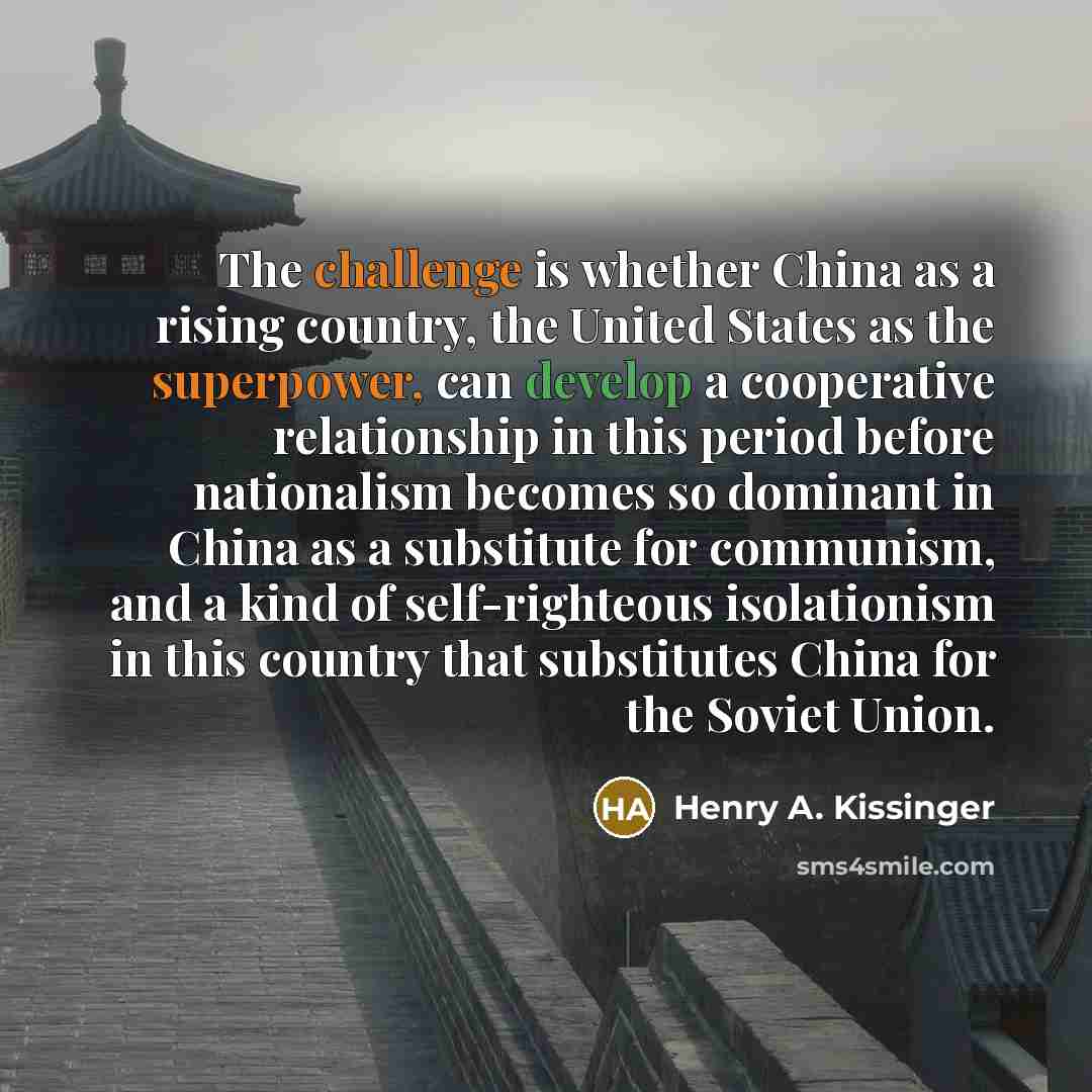 “The challenge is whether China as a rising country, the United States as the superpower, can develop a cooperative relationship in this period before nationalism becomes so dominant in China as a substitute for communism, and a kind of self-righteous isolationism in this country that substitutes…” quote by Henry A. Kissinger