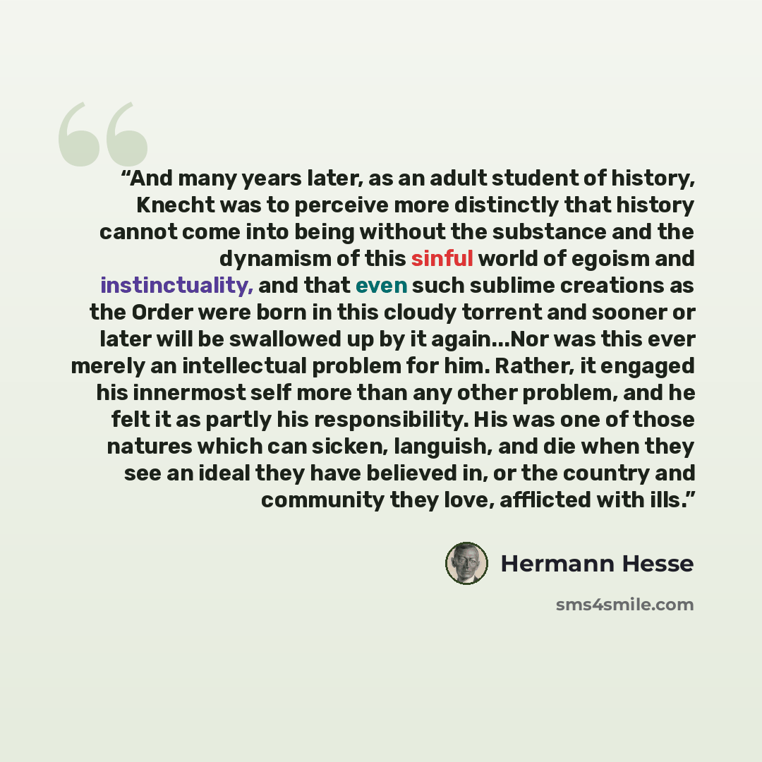 “And many years later, as an adult student of history, Knecht was to perceive more distinctly that history cannot come into being without the substance and the dynamism of this sinful world of egoism and instinctuality, and that even such sublime creations as the Order were born in this cloudy…” quote by Hermann Hesse