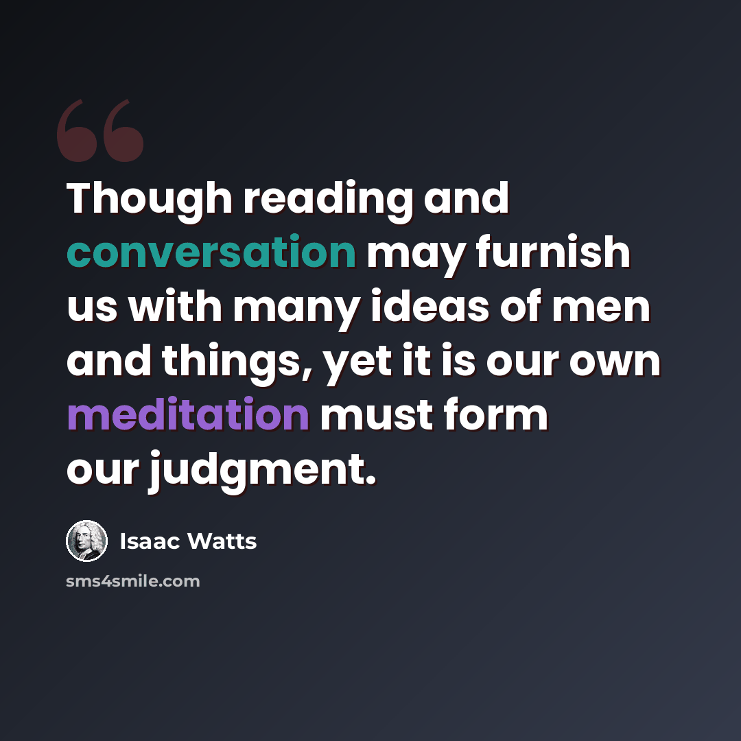 “Though reading and conversation may furnish us with many ideas of men and things, yet it is our own meditation must form our judgment.” quote by Isaac Watts