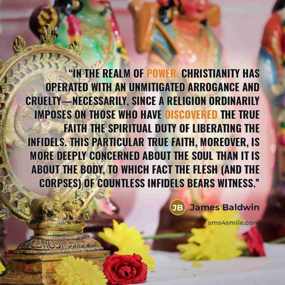 “In the realm of power, Christianity has operated with an unmitigated arrogance and cruelty—necessarily, since a religion ordinarily imposes on those who have discovered the true faith the spiritual duty of liberating the infidels. This particular true faith, moreover, is more deeply concerned…” quote by James Baldwin