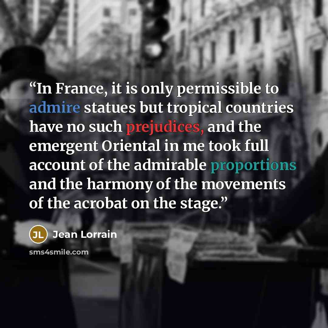 “In France, it is only permissible to admire statues but tropical countries have no such prejudices, and the emergent Oriental in me took full account of the admirable proportions and the harmony of the movements of the acrobat on the stage.” quote by Jean Lorrain