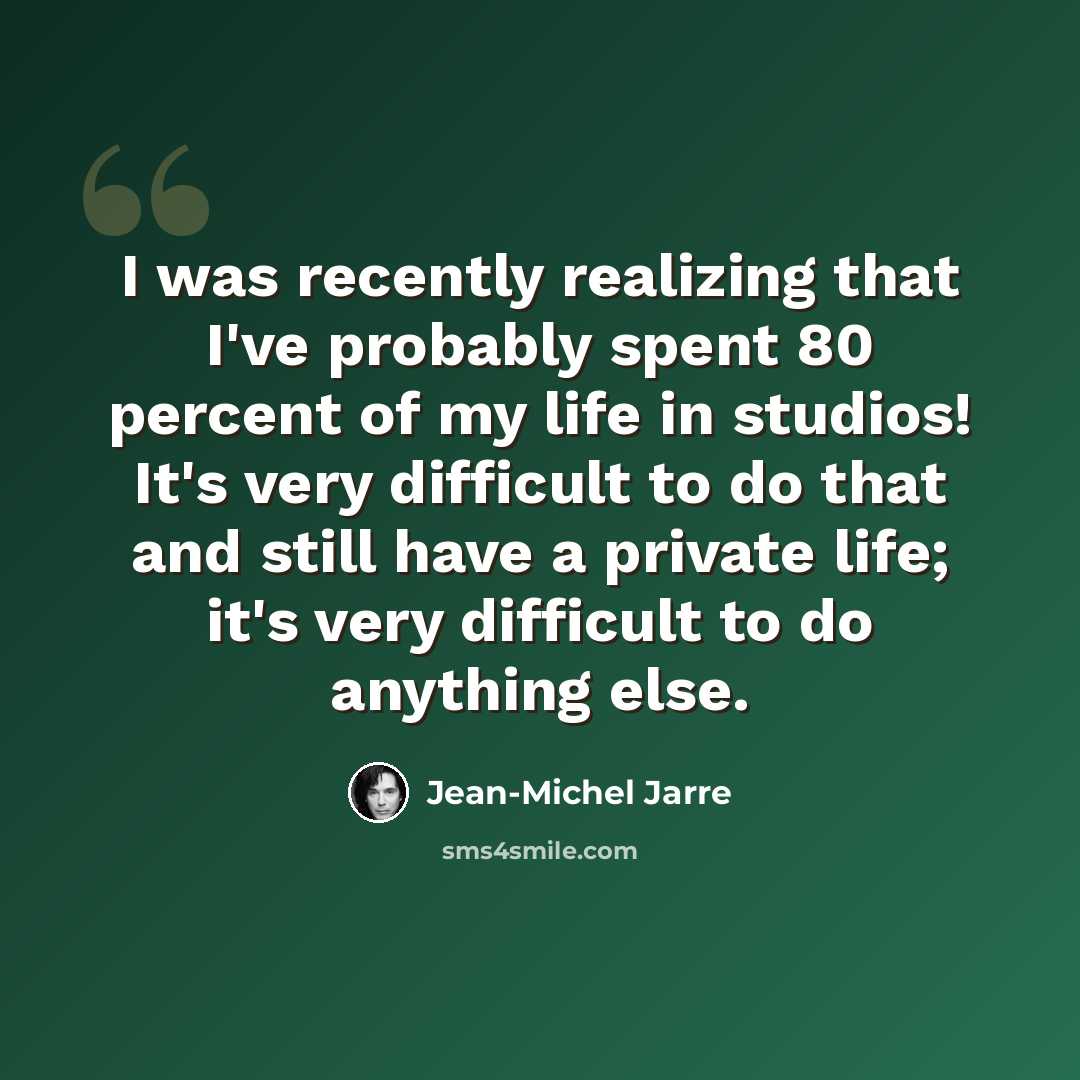 “I was recently realizing that I've probably spent 80 percent of my life in studios! It's very difficult to do that and still have a private life; it's very difficult to do anything else.” quote by Jean-Michel Jarre