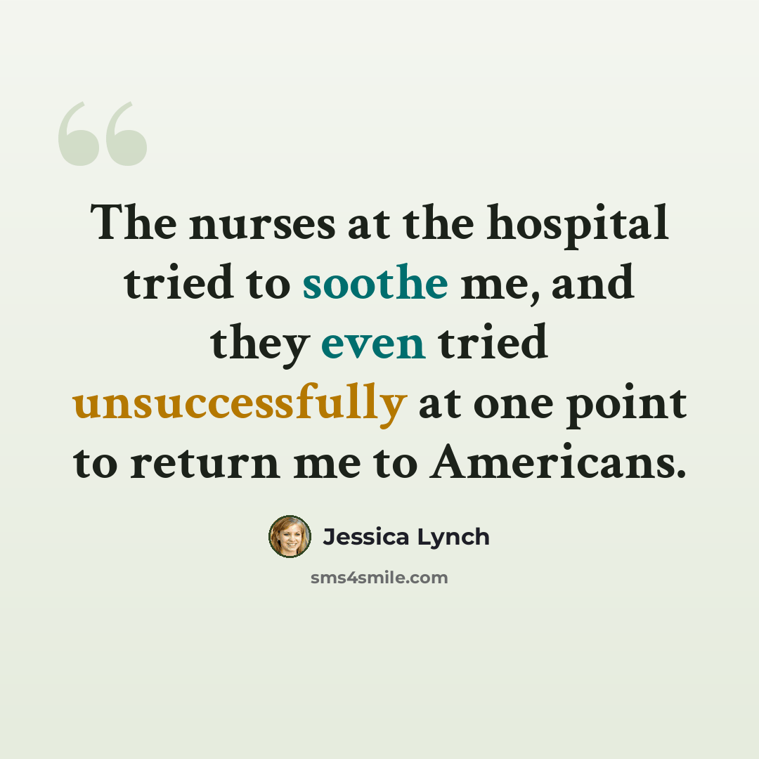 “The nurses at the hospital tried to soothe me, and they even tried unsuccessfully at one point to return me to Americans.” quote by Jessica Lynch