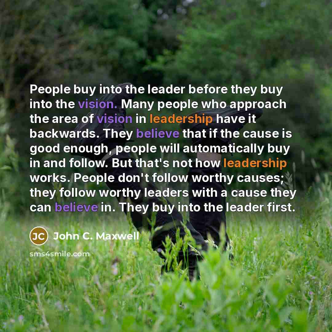 “People buy into the leader before they buy into the vision. Many people who approach the area of vision in leadership have it backwards. They believe that if the cause is good enough, people will automatically buy in and follow. But that's not how leadership works. People don't follow worthy…” quote by John C. Maxwell
