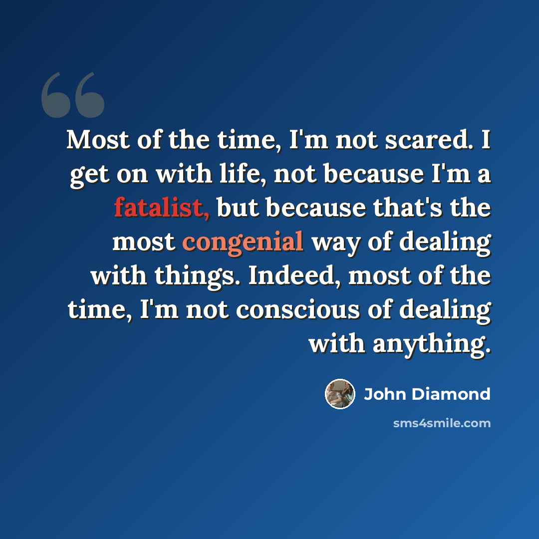 “Most of the time, I'm not scared. I get on with life, not because I'm a fatalist, but because that's the most congenial way of dealing with things. Indeed, most of the time, I'm not conscious of dealing with anything.” quote by John Diamond