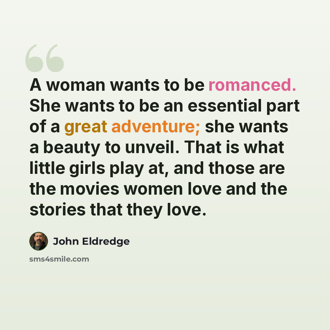 “A woman wants to be romanced. She wants to be an essential part of a great adventure; she wants a beauty to unveil. That is what little girls play at, and those are the movies women love and the stories that they love.” quote by John Eldredge