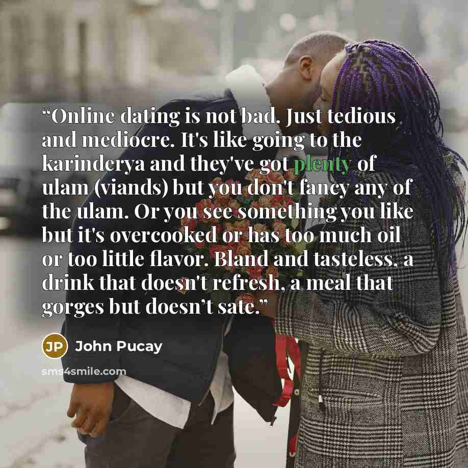“Online dating is not bad. Just tedious and mediocre. It's like going to the karinderya and they've got plenty of ulam (viands) but you don't fancy any of the ulam. Or you see something you like but it's overcooked or has too much oil or too little flavor. Bland and tasteless, a drink that doesn't…” quote by John Pucay