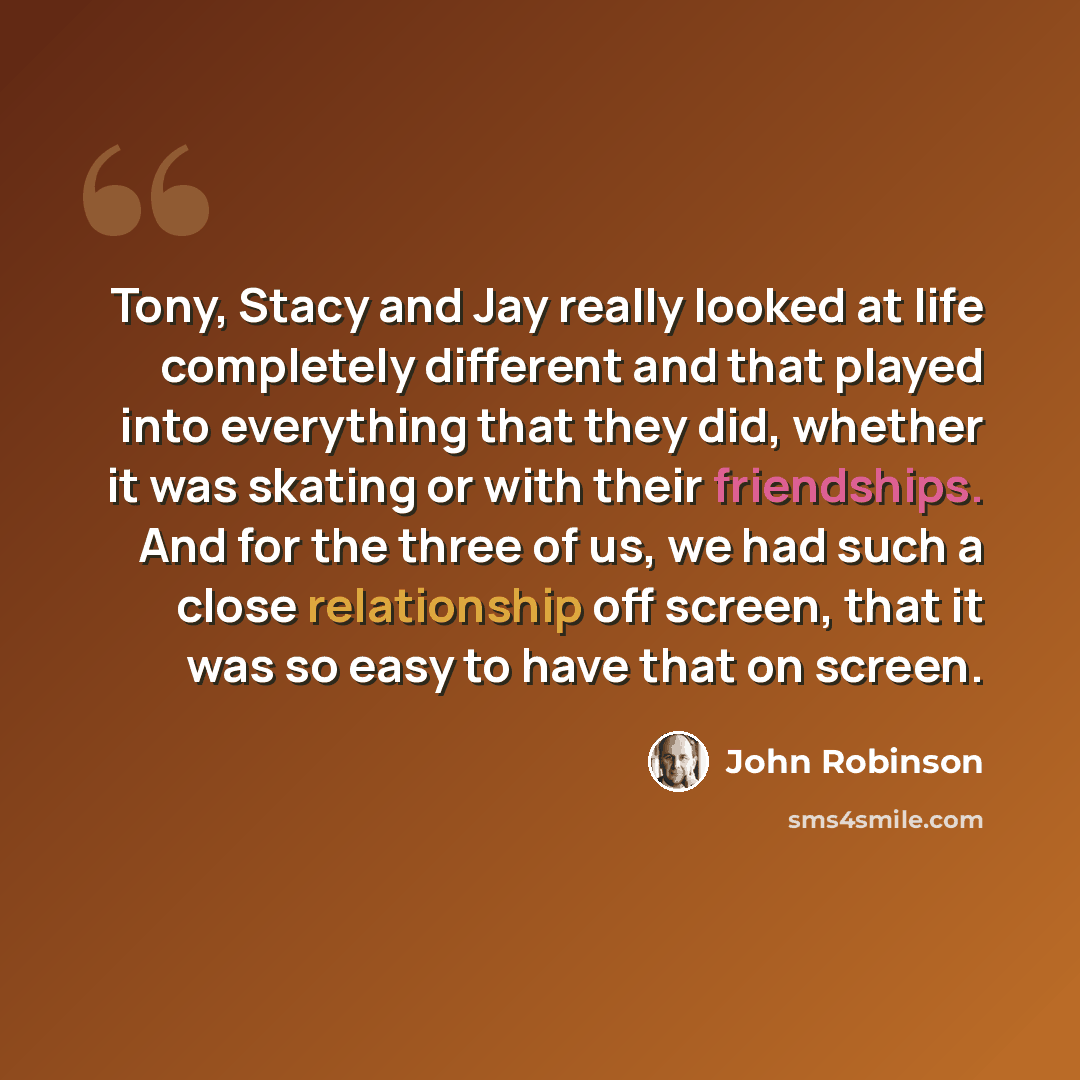 “Tony, Stacy and Jay really looked at life completely different and that played into everything that they did, whether it was skating or with their friendships. And for the three of us, we had such a close relationship off screen, that it was so easy to have that on screen.” quote by John Robinson