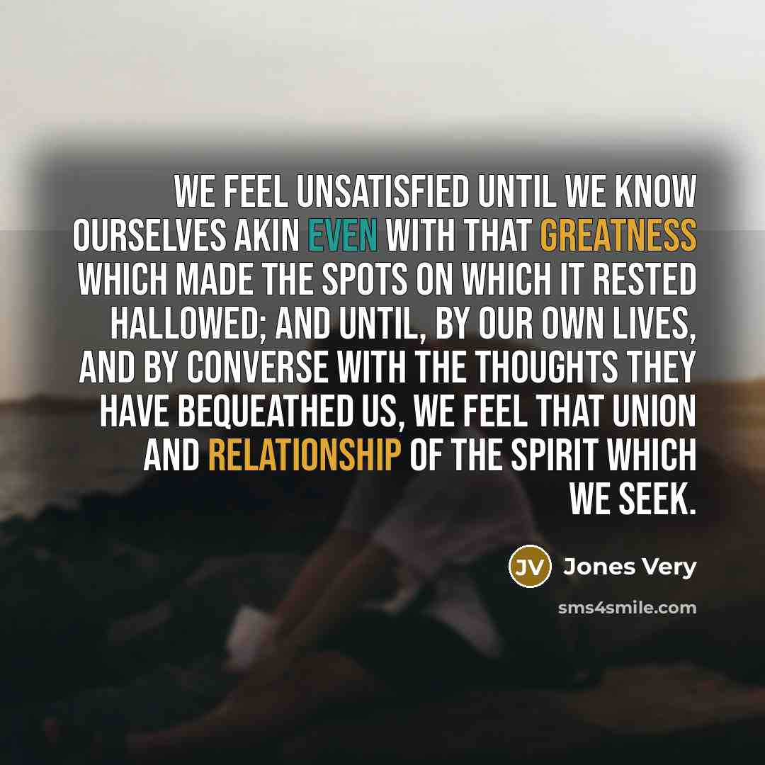 “We feel unsatisfied until we know ourselves akin even with that greatness which made the spots on which it rested hallowed; and until, by our own lives, and by converse with the thoughts they have bequeathed us, we feel that union and relationship of the spirit which we seek.” quote by Jones Very