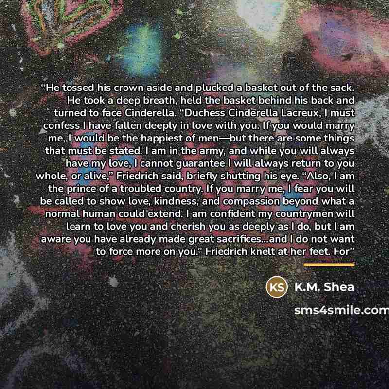 “He tossed his crown aside and plucked a basket out of the sack. He took a deep breath, held the basket behind his back and turned to face Cinderella. “Duchess Cinderella Lacreux, I must confess I have fallen deeply in love with you. If you would marry me, I would be the happiest of men—but there…” quote by K.M. Shea