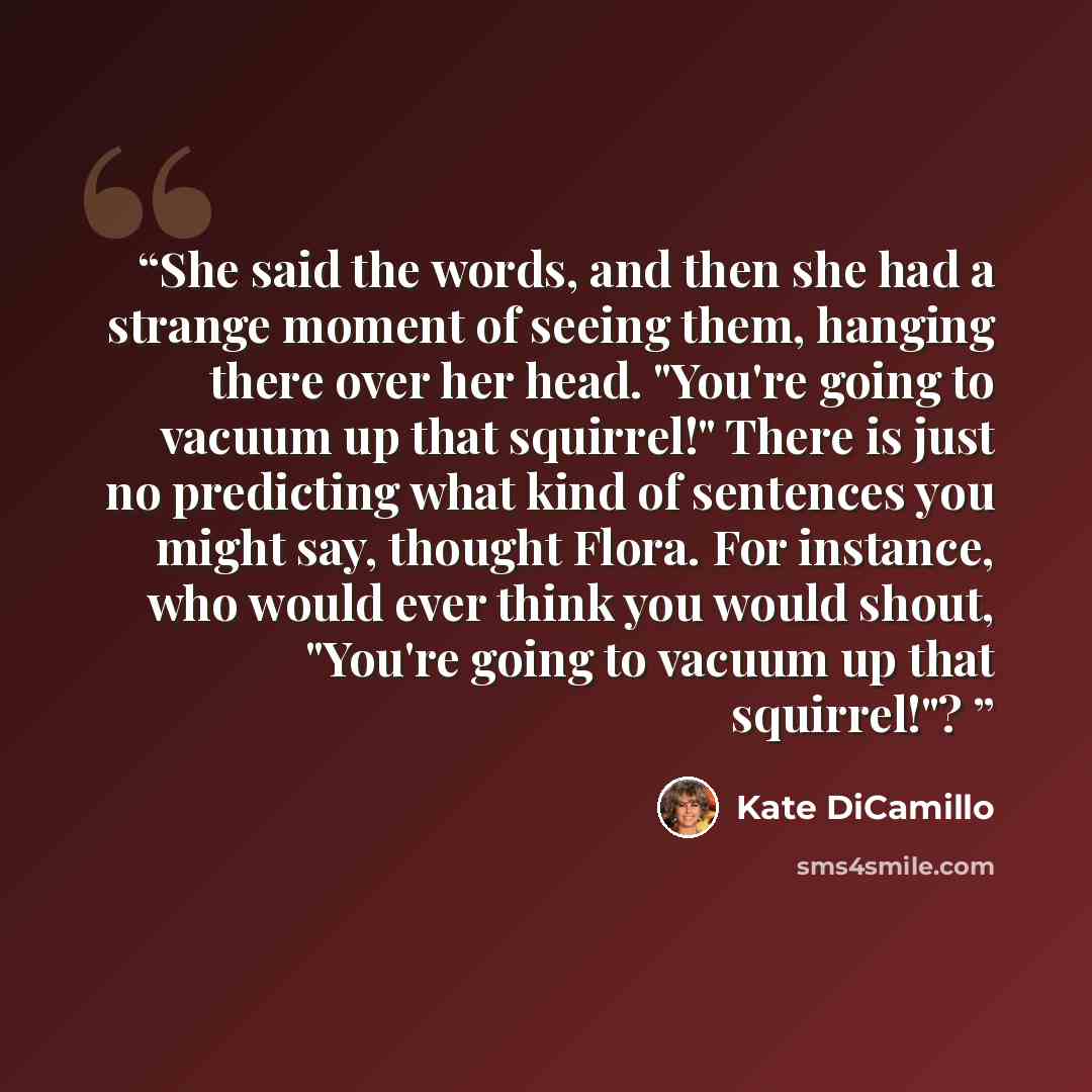“She said the words, and then she had a strange moment of seeing them, hanging there over her head. "You're going to vacuum up that squirrel!" There is just no predicting what kind of sentences you might say, thought Flora. For instance, who would ever think you would shout, "You're going to vacuum…” quote by Kate DiCamillo