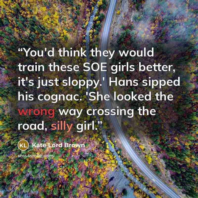 “You'd think they would train these SOE girls better, it's just sloppy.' Hans sipped his cognac. 'She looked the wrong way crossing the road, silly girl.” quote by Kate Lord Brown