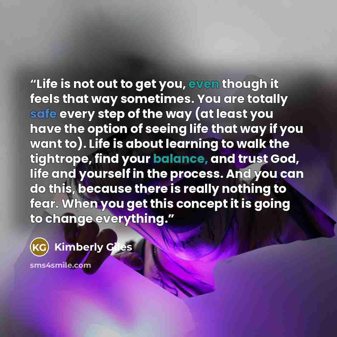 “Life is not out to get you, even though it feels that way sometimes. You are totally safe every step of the way (at least you have the option of seeing life that way if you want to). Life is about learning to walk the tightrope, find your balance, and trust God, life and yourself in the process…” quote by Kimberly Giles