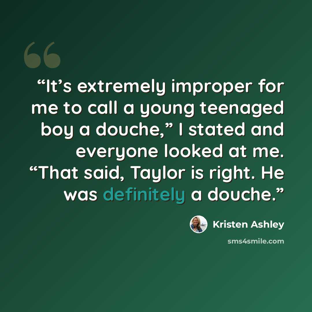 “It’s extremely improper for me to call a young teenaged boy a douche,” I stated and everyone looked at me. “That said, Taylor is right. He was definitely a douche.” quote by Kristen Ashley