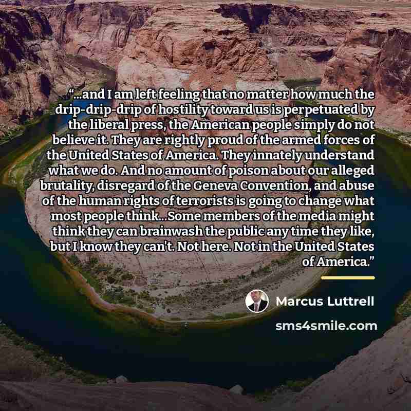 “...and I am left feeling that no matter how much the drip-drip-drip of hostility toward us is perpetuated by the liberal press, the American people simply do not believe it. They are rightly proud of the armed forces of the United States of America. They innately understand what we do. And no…” quote by Marcus Luttrell