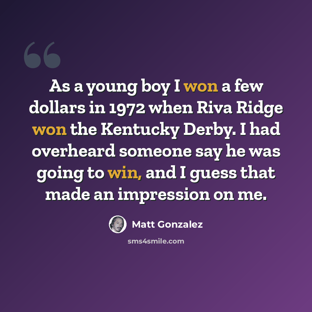 “As a young boy I won a few dollars in 1972 when Riva Ridge won the Kentucky Derby. I had overheard someone say he was going to win, and I guess that made an impression on me.” quote by Matt Gonzalez