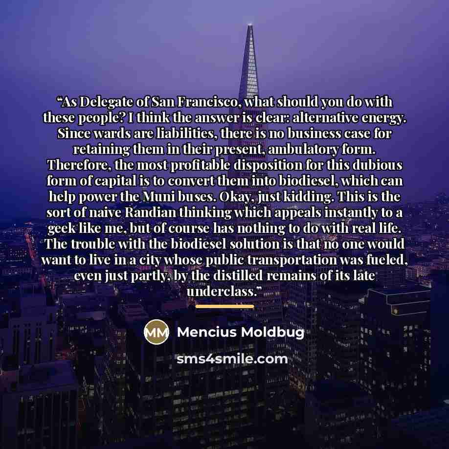 “As Delegate of San Francisco, what should you do with these people? I think the answer is clear: alternative energy. Since wards are liabilities, there is no business case for retaining them in their present, ambulatory form. Therefore, the most profitable disposition for this dubious form of…” quote by Mencius Moldbug