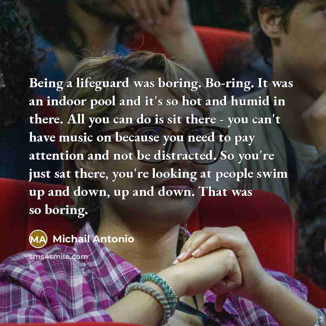 “Being a lifeguard was boring. Bo-ring. It was an indoor pool and it's so hot and humid in there. All you can do is sit there - you can't have music on because you need to pay attention and not be distracted. So you're just sat there, you're looking at people swim up and down, up and down. That was…” quote by Michail Antonio