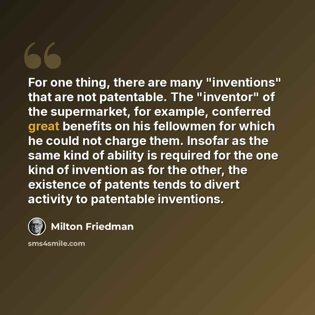 “For one thing, there are many "inventions" that are not patentable. The "inventor" of the supermarket, for example, conferred great benefits on his fellowmen for which he could not charge them. Insofar as the same kind of ability is required for the one kind of invention as for the other, the…” quote by Milton Friedman