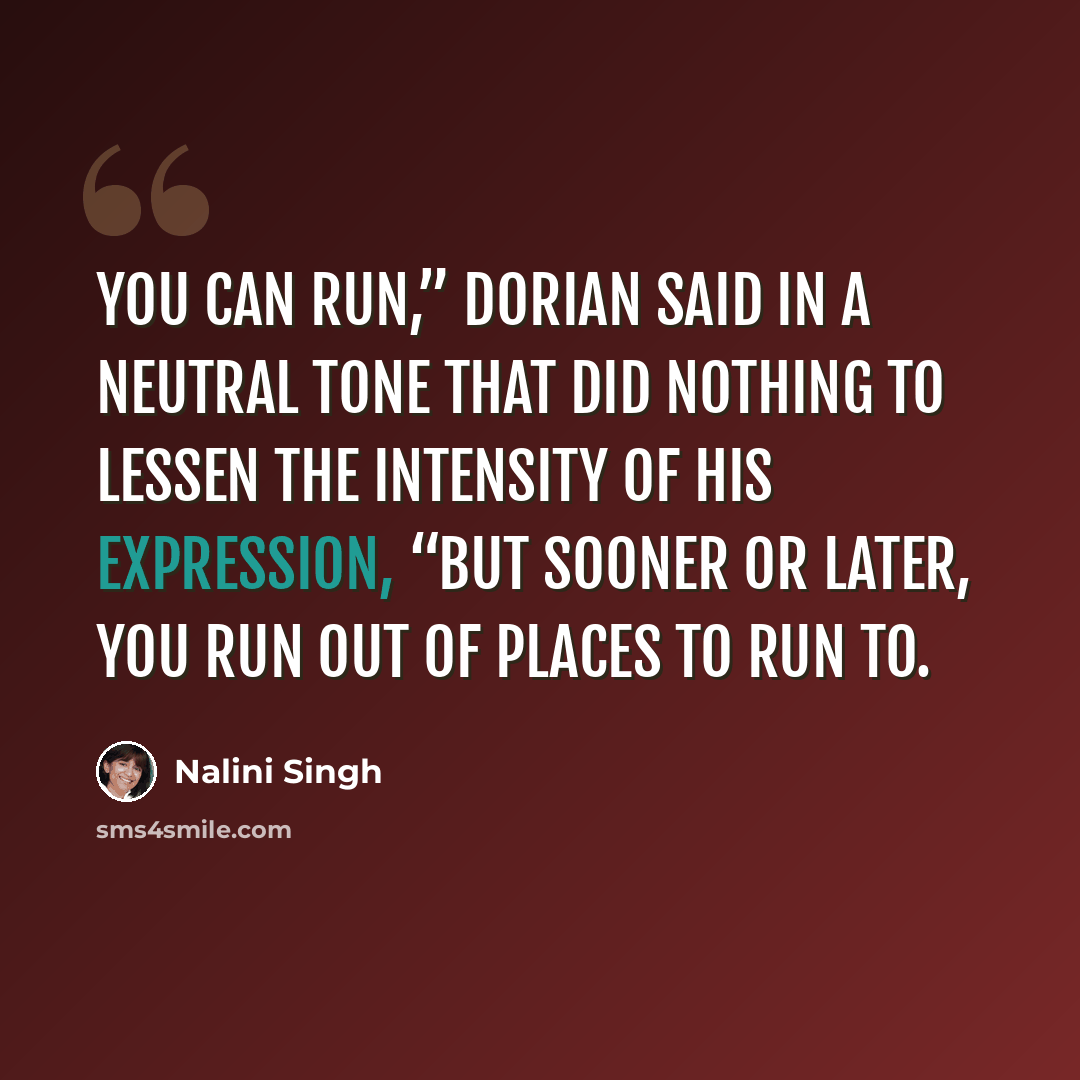 “You can run,” Dorian said in a neutral tone that did nothing to lessen the intensity of his expression, “but sooner or later, you run out of places to run to.” quote by Nalini Singh