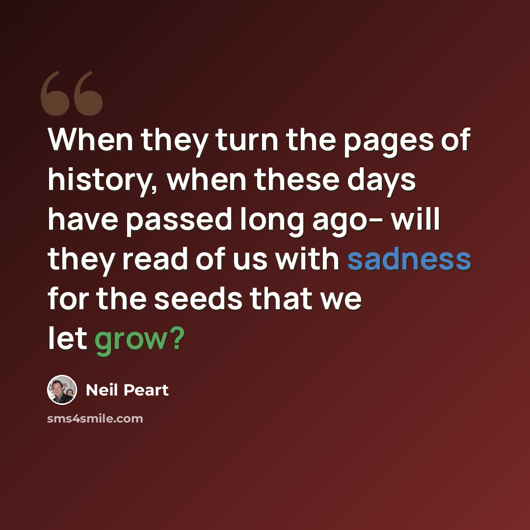 “When they turn the pages of history, when these days have passed long ago-- will they read of us with sadness for the seeds that we let grow?” quote by Neil Peart