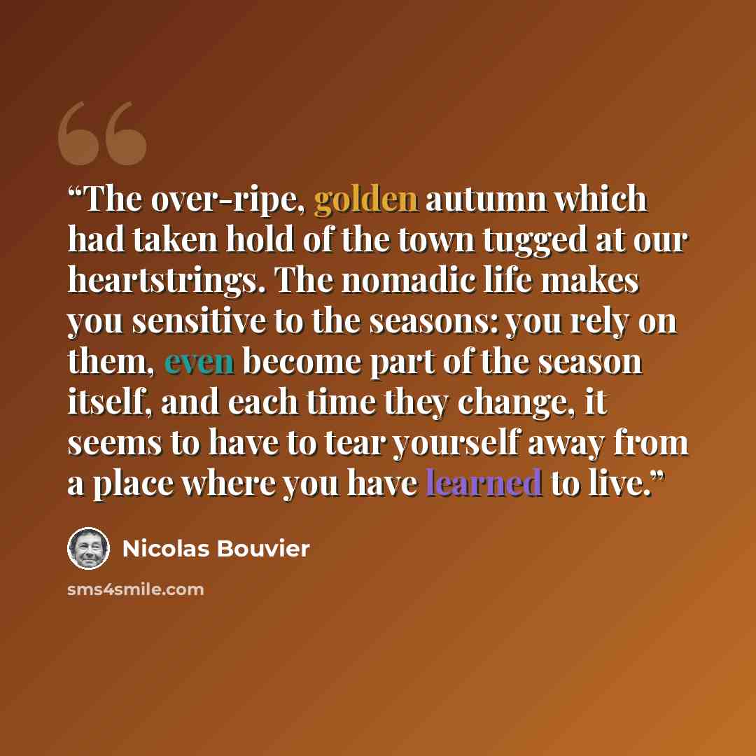 “The over-ripe, golden autumn which had taken hold of the town tugged at our heartstrings. The nomadic life makes you sensitive to the seasons: you rely on them, even become part of the season itself, and each time they change, it seems to have to tear yourself away from a place where you have…” quote by Nicolas Bouvier