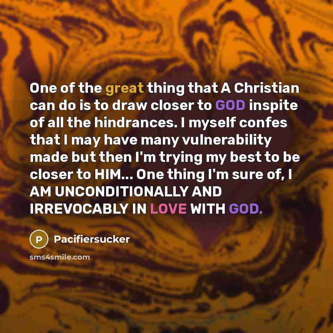 “One of the great thing that A Christian can do is to draw closer to GOD inspite of all the hindrances. I myself confes that I may have many vulnerability made but then I'm trying my best to be closer to HIM... One thing I'm sure of, I AM UNCONDITIONALLY AND IRREVOCABLY IN LOVE WITH GOD.” quote by Pacifiersucker