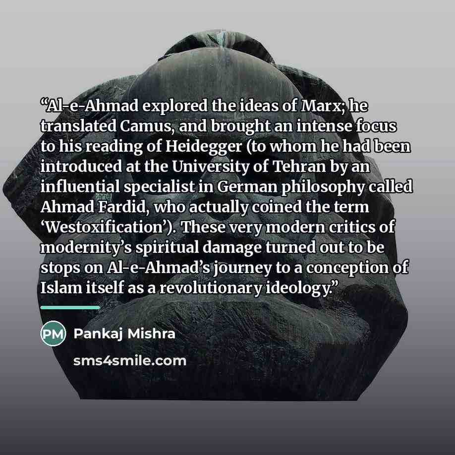 “Al-e-Ahmad explored the ideas of Marx; he translated Camus, and brought an intense focus to his reading of Heidegger (to whom he had been introduced at the University of Tehran by an influential specialist in German philosophy called Ahmad Fardid, who actually coined the term ‘Westoxification’)…” quote by Pankaj Mishra