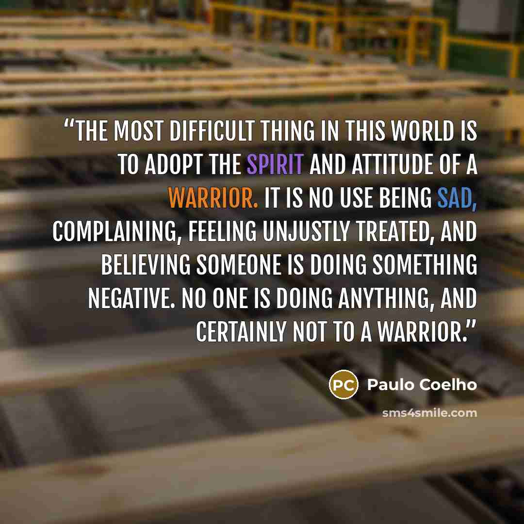 “The most difficult thing in this world is to adopt the spirit and attitude of a warrior. It is no use being sad, complaining, feeling unjustly treated, and believing someone is doing something negative. No one is doing anything, and certainly not to a warrior.” quote by Paulo Coelho