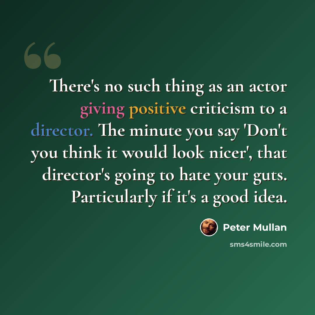 “There's no such thing as an actor giving positive criticism to a director. The minute you say 'Don't you think it would look nicer', that director's going to hate your guts. Particularly if it's a good idea.” quote by Peter Mullan