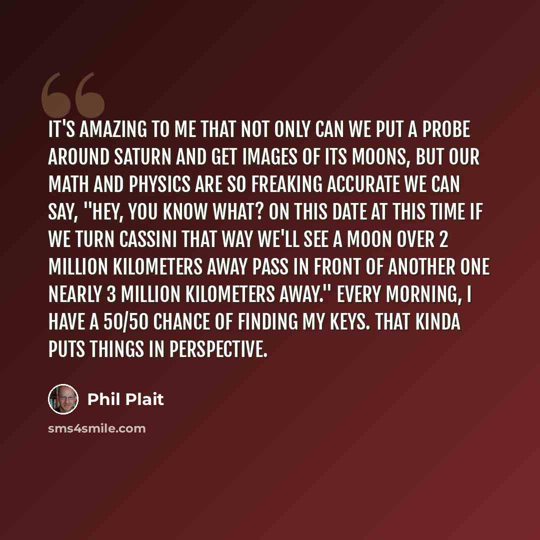 “It's amazing to me that not only can we put a probe around Saturn and get images of its moons, but our math and physics are so freaking accurate we can say, "Hey, you know what? On this date at this time if we turn Cassini that way we'll see a moon over 2 million kilometers away pass in front of…” quote by Phil Plait