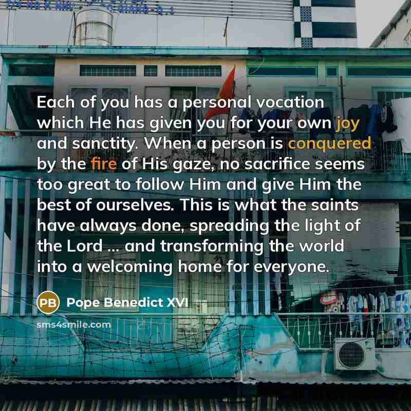 “Each of you has a personal vocation which He has given you for your own joy and sanctity. When a person is conquered by the fire of His gaze, no sacrifice seems too great to follow Him and give Him the best of ourselves. This is what the saints have always done, spreading the light of the Lord…” quote by Pope Benedict XVI