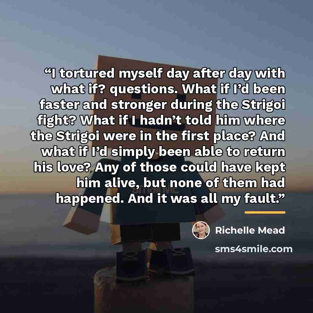 “I tortured myself day after day with what if? questions. What if I’d been faster and stronger during the Strigoi fight? What if I hadn’t told him where the Strigoi were in the first place? And what if I’d simply been able to return his love? Any of those could have kept him alive, but none of them…” quote by Richelle Mead