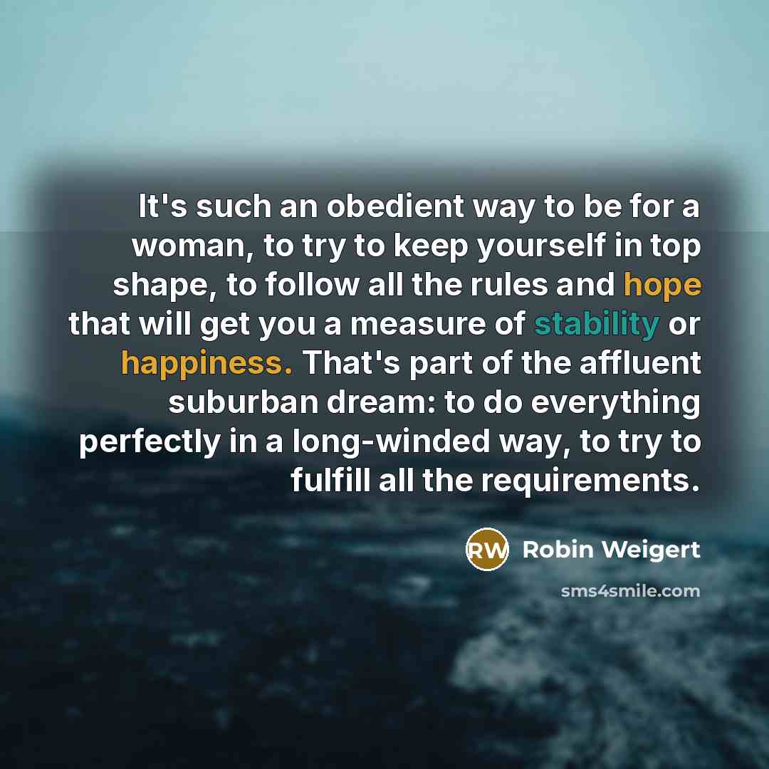 “It's such an obedient way to be for a woman, to try to keep yourself in top shape, to follow all the rules and hope that will get you a measure of stability or happiness. That's part of the affluent suburban dream: to do everything perfectly in a long-winded way, to try to fulfill all the…” quote by Robin Weigert