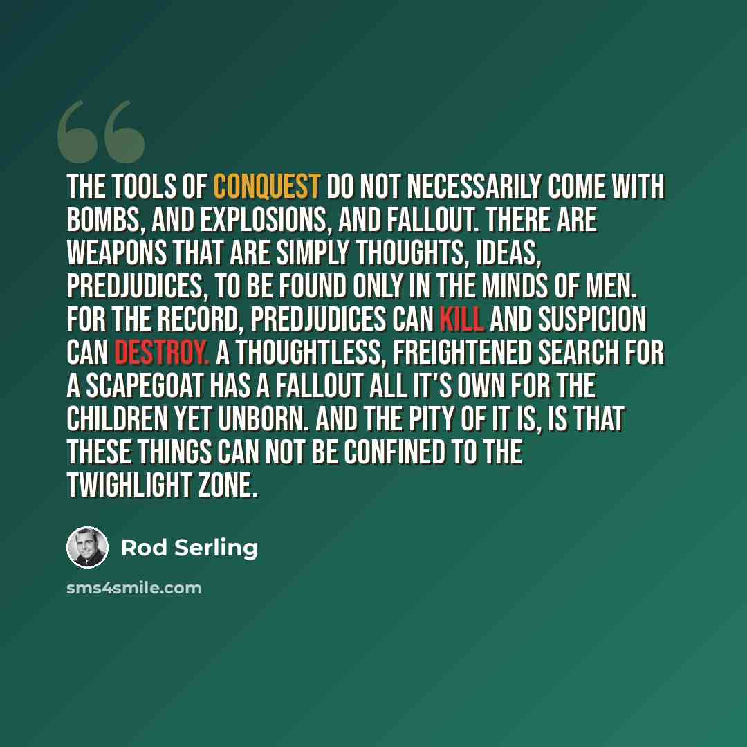 “The tools of conquest do not necessarily come with bombs, and explosions, and fallout. There are weapons that are simply thoughts, ideas, predjudices, to be found only in the minds of men. For the record, predjudices can kill and suspicion can destroy. A thoughtless, freightened search for a…” quote by Rod Serling