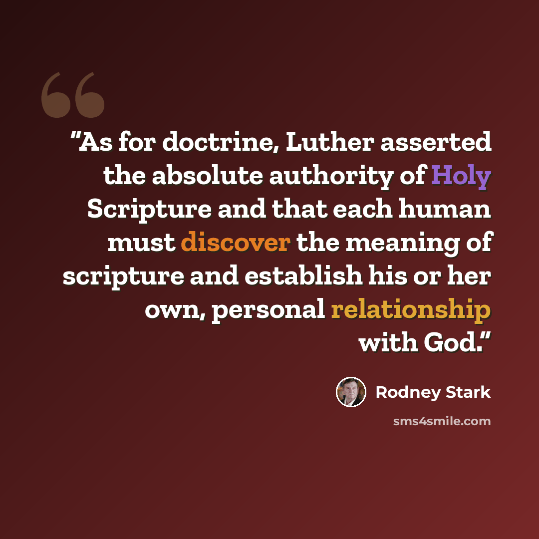 “As for doctrine, Luther asserted the absolute authority of Holy Scripture and that each human must discover the meaning of scripture and establish his or her own, personal relationship with God.” quote by Rodney Stark