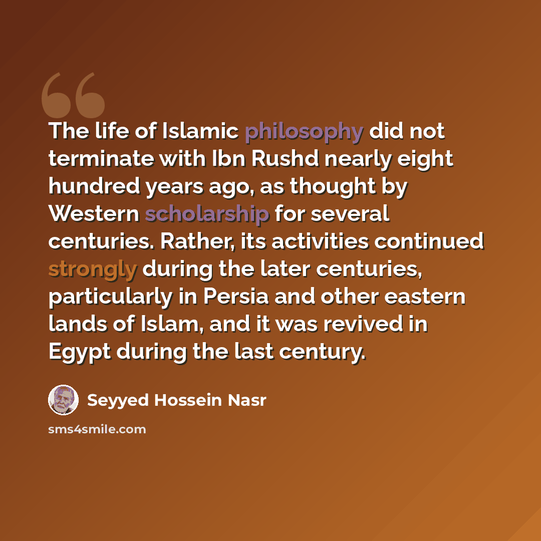 “The life of Islamic philosophy did not terminate with Ibn Rushd nearly eight hundred years ago, as thought by Western scholarship for several centuries. Rather, its activities continued strongly during the later centuries, particularly in Persia and other eastern lands of Islam, and it was revived…” quote by Seyyed Hossein Nasr