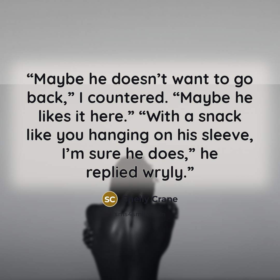 “Maybe he doesn’t want to go back,” I countered. “Maybe he likes it here.” “With a snack like you hanging on his sleeve, I’m sure he does,” he replied wryly.” quote by Shelly Crane