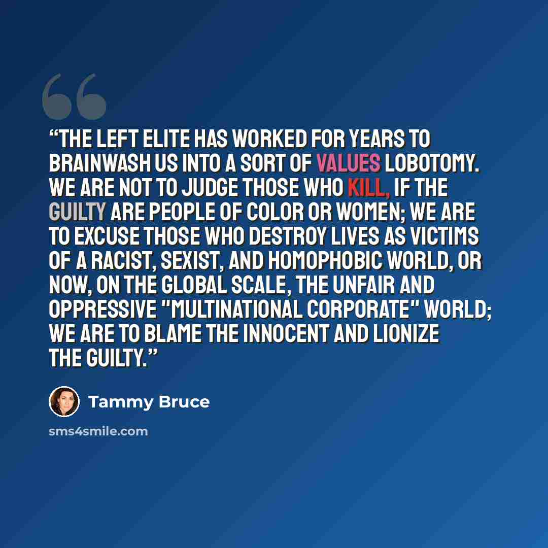 “The Left Elite has worked for years to brainwash us into a sort of values lobotomy. We are not to judge those who kill, if the guilty are people of color or women; we are to excuse those who destroy lives as victims of a racist, sexist, and homophobic world, or now, on the global scale, the unfair…” quote by Tammy Bruce