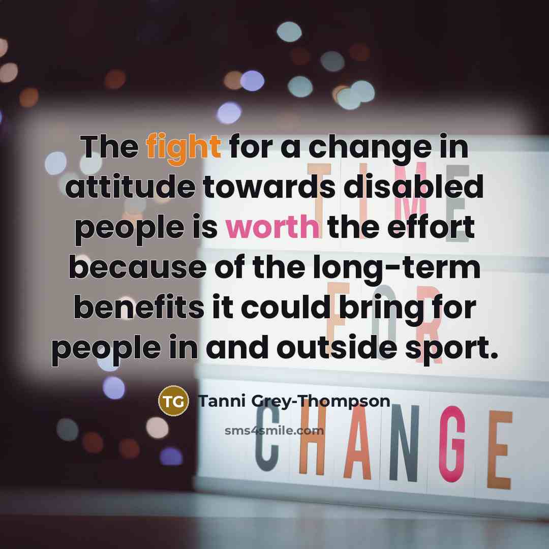 “The fight for a change in attitude towards disabled people is worth the effort because of the long-term benefits it could bring for people in and outside sport.” quote by Tanni Grey-Thompson