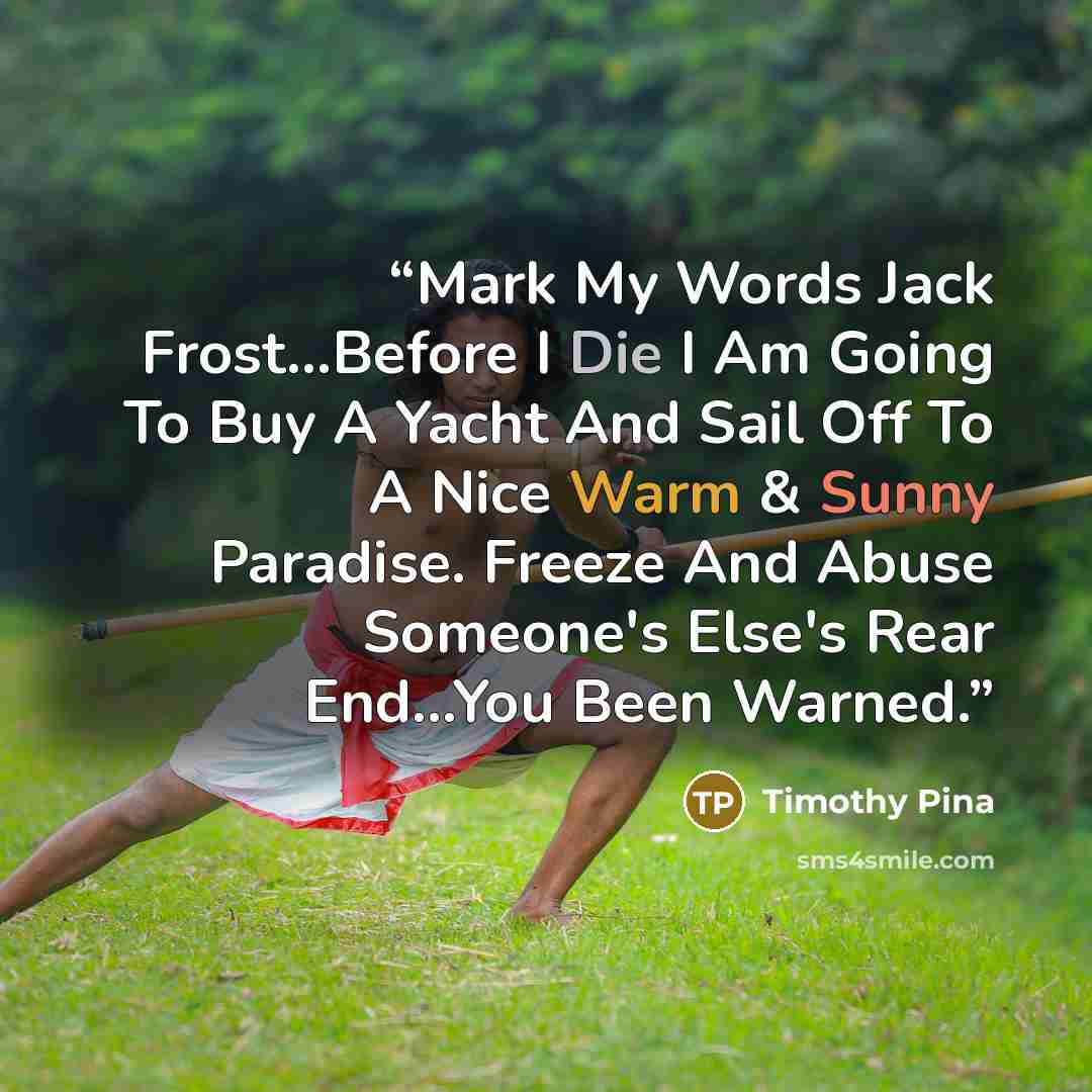 “Mark My Words Jack Frost...Before I Die I Am Going To Buy A Yacht And Sail Off To A Nice Warm & Sunny Paradise. Freeze And Abuse Someone's Else's Rear End...You Been Warned.” quote by Timothy Pina