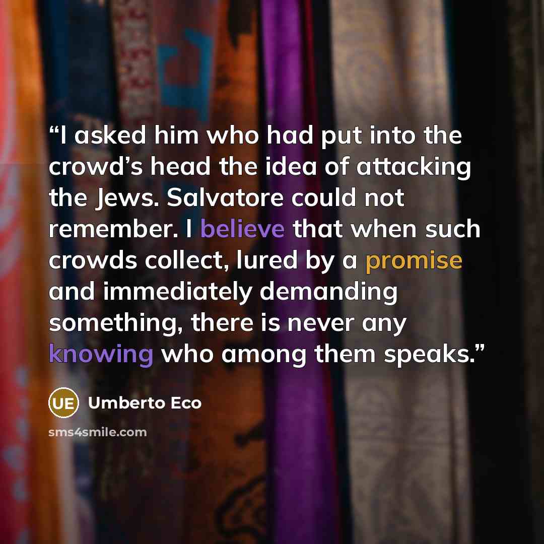 “I asked him who had put into the crowd’s head the idea of attacking the Jews. Salvatore could not remember. I believe that when such crowds collect, lured by a promise and immediately demanding something, there is never any knowing who among them speaks.” quote by Umberto Eco