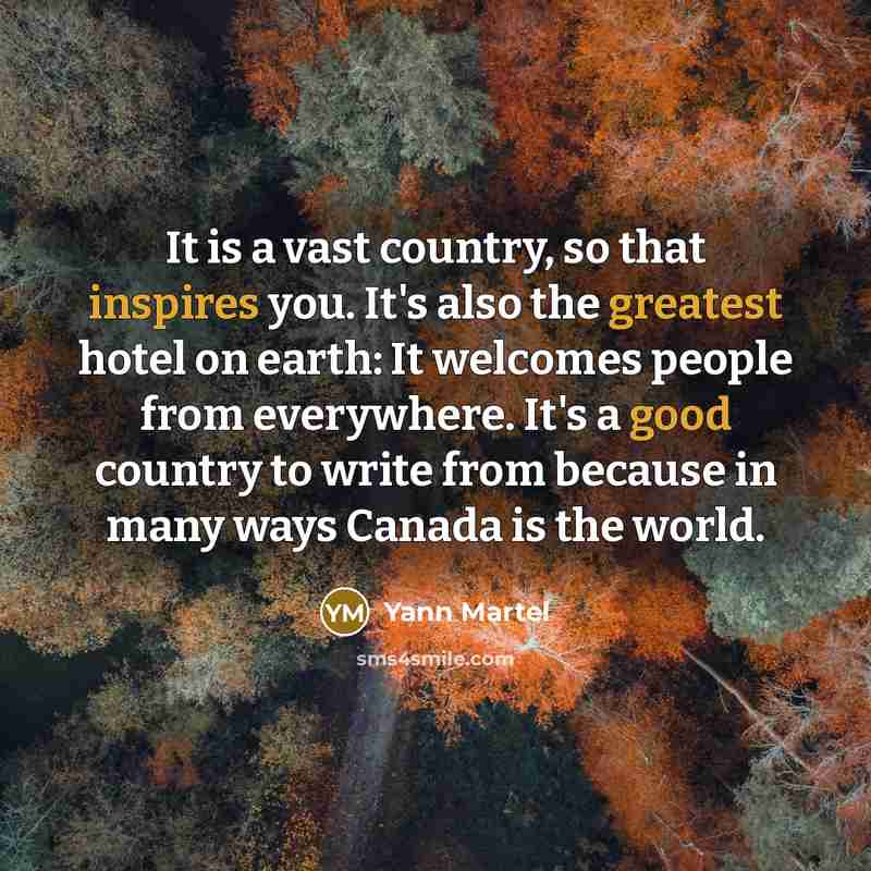 “It is a vast country, so that inspires you. It's also the greatest hotel on earth: It welcomes people from everywhere. It's a good country to write from because in many ways Canada is the world.” quote by Yann Martel