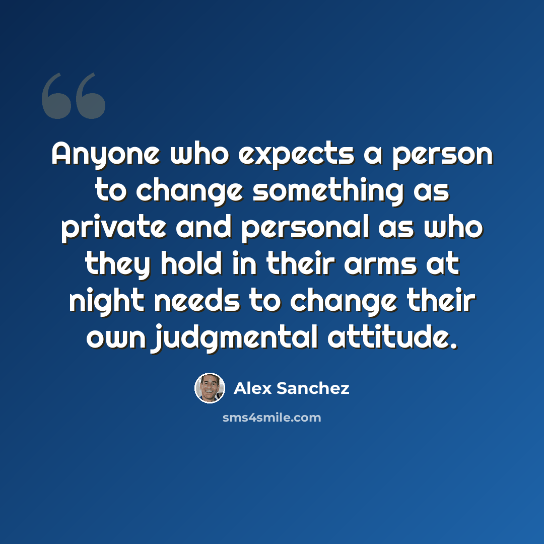 “Anyone who expects a person to change something as private and personal as who they hold in their arms at night needs to change their own judgmental attitude.” quote by Alex Sanchez