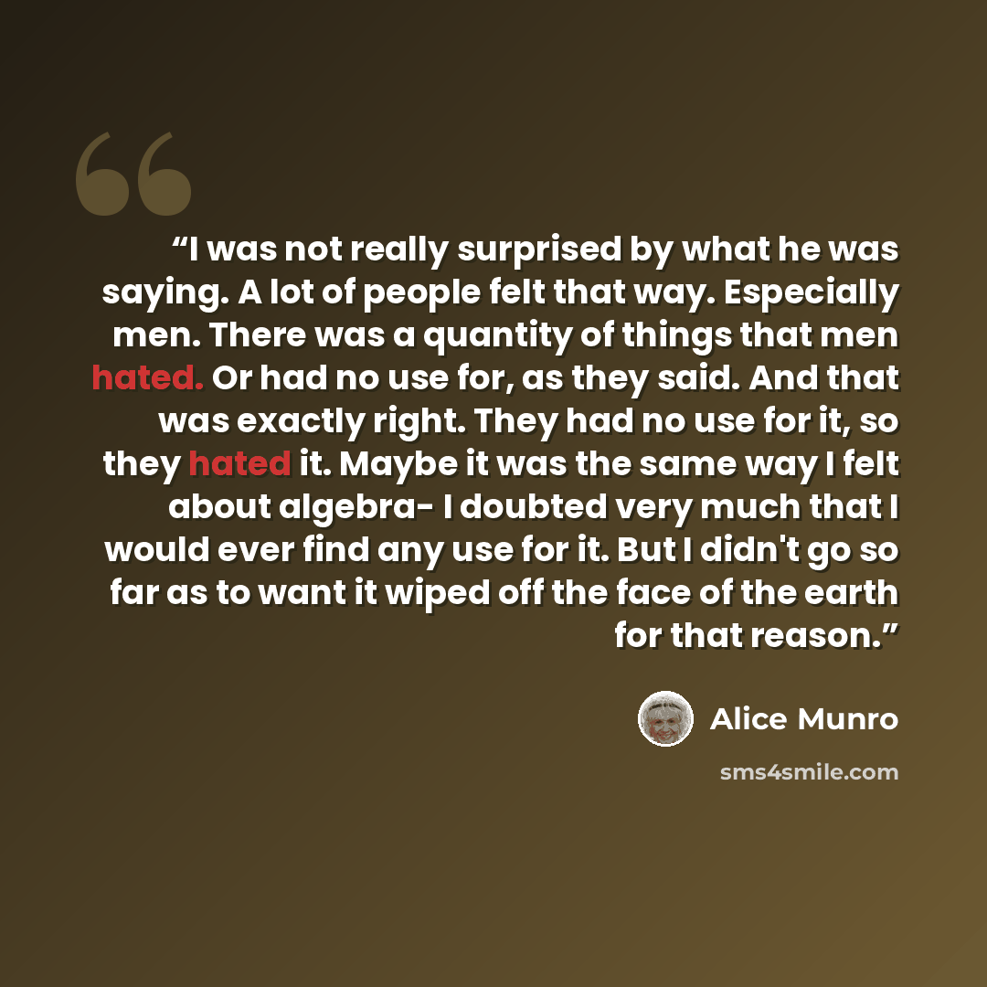 “I was not really surprised by what he was saying. A lot of people felt that way. Especially men. There was a quantity of things that men hated. Or had no use for, as they said. And that was exactly right. They had no use for it, so they hated it. Maybe it was the same way I felt about algebra- I…” quote by Alice Munro