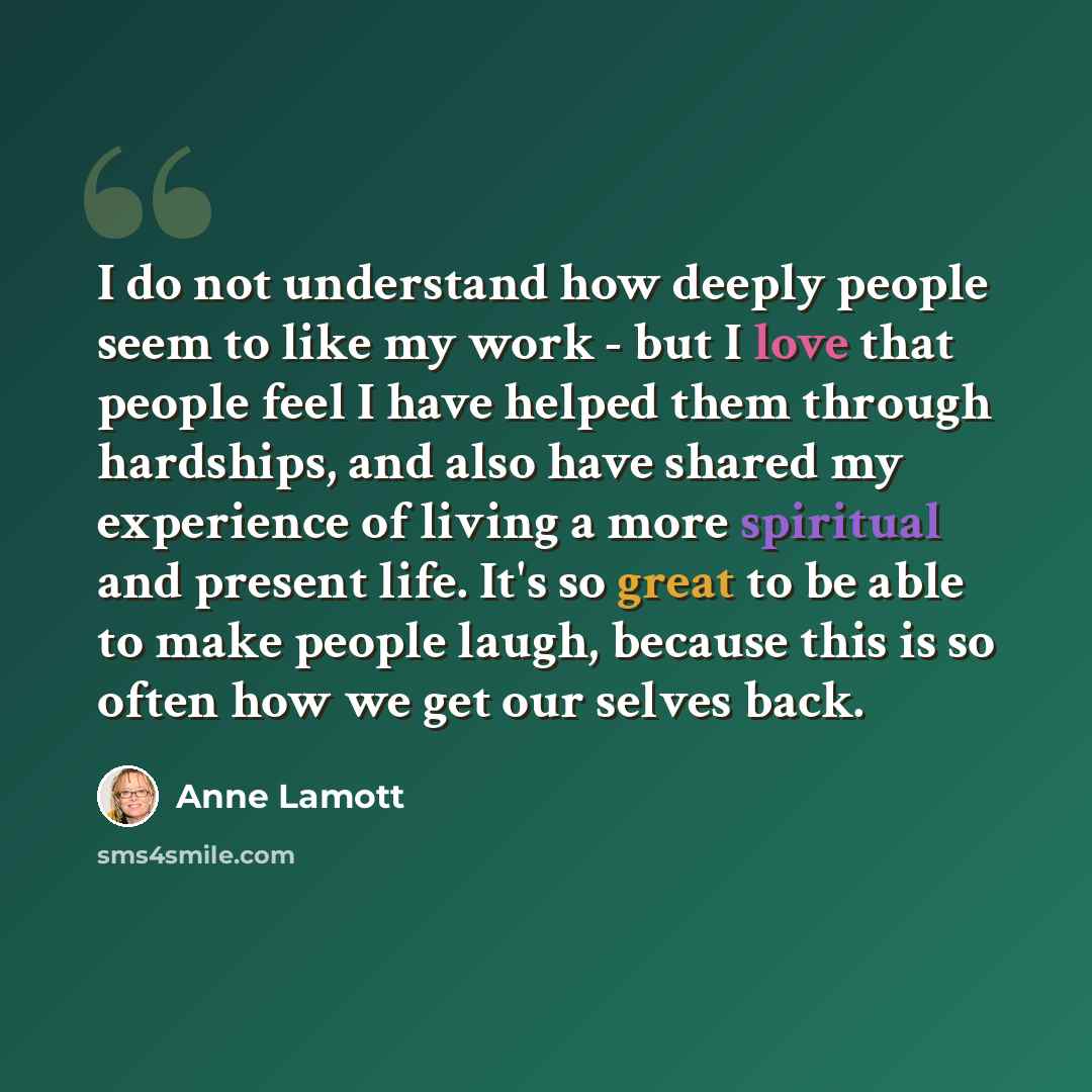 “I do not understand how deeply people seem to like my work - but I love that people feel I have helped them through hardships, and also have shared my experience of living a more spiritual and present life. It's so great to be able to make people laugh, because this is so often how we get our…” quote by Anne Lamott