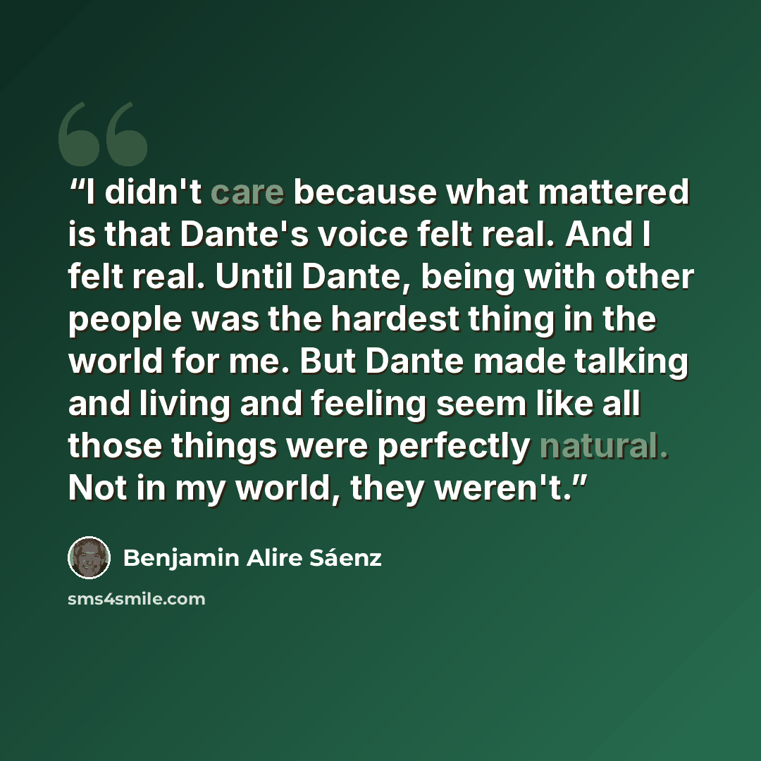 “I didn't care because what mattered is that Dante's voice felt real. And I felt real. Until Dante, being with other people was the hardest thing in the world for me. But Dante made talking and living and feeling seem like all those things were perfectly natural. Not in my world, they weren't.” quote by Benjamin Alire Sáenz