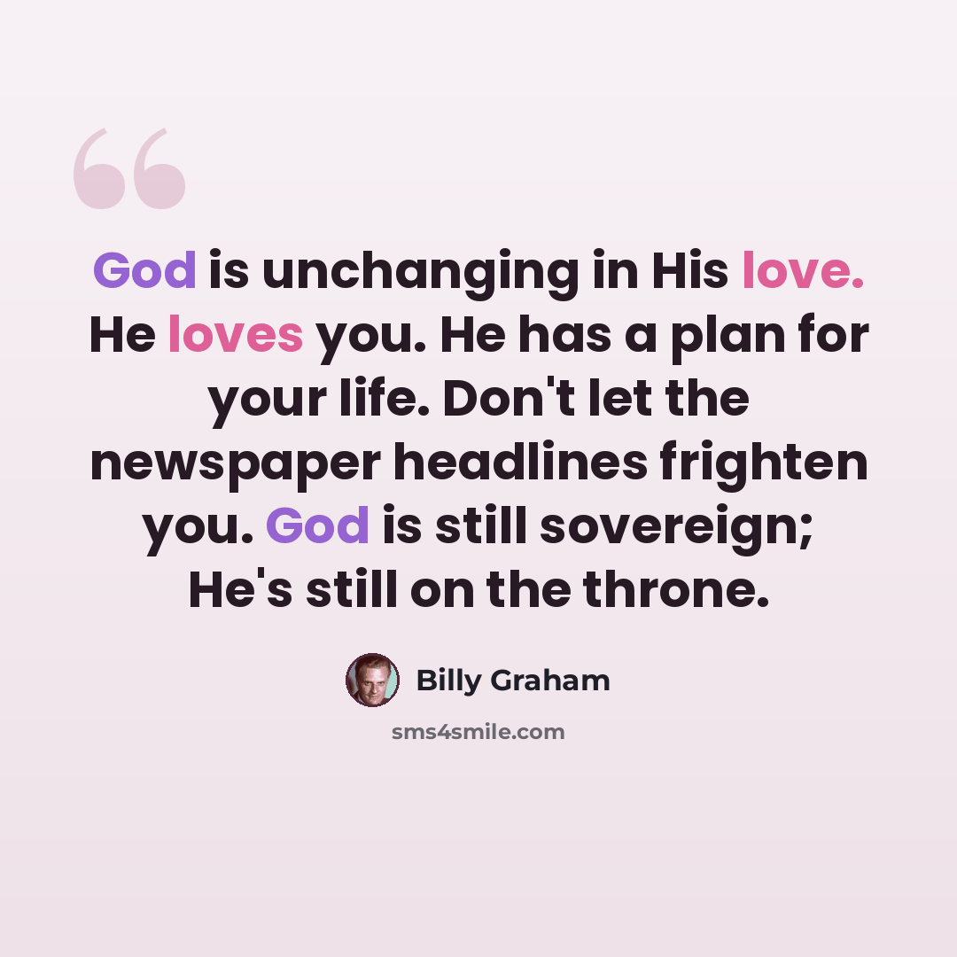 “God is unchanging in His love. He loves you. He has a plan for your life. Don't let the newspaper headlines frighten you. God is still sovereign; He's still on the throne.” quote by Billy Graham