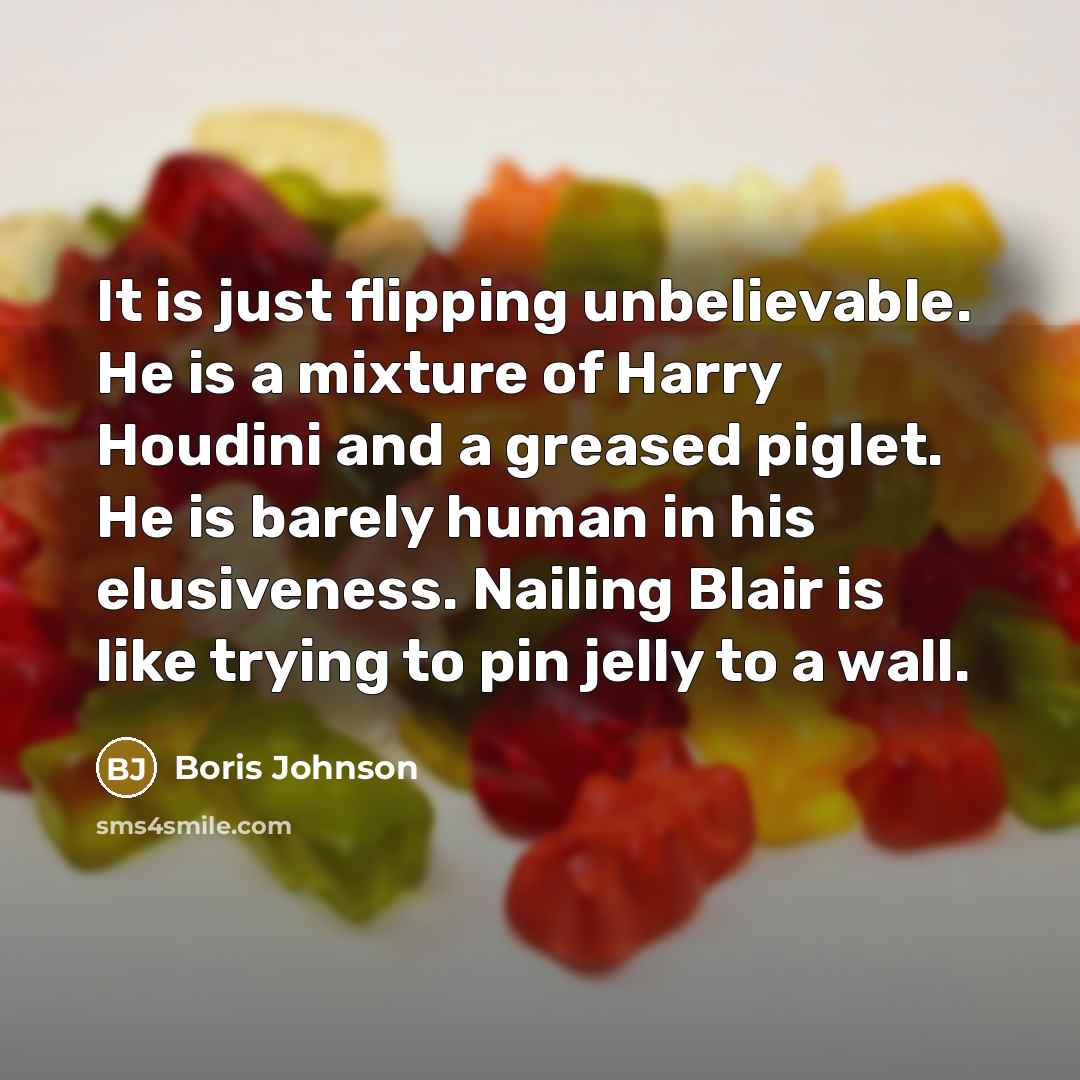 “It is just flipping unbelievable. He is a mixture of Harry Houdini and a greased piglet. He is barely human in his elusiveness. Nailing Blair is like trying to pin jelly to a wall.” quote by Boris Johnson