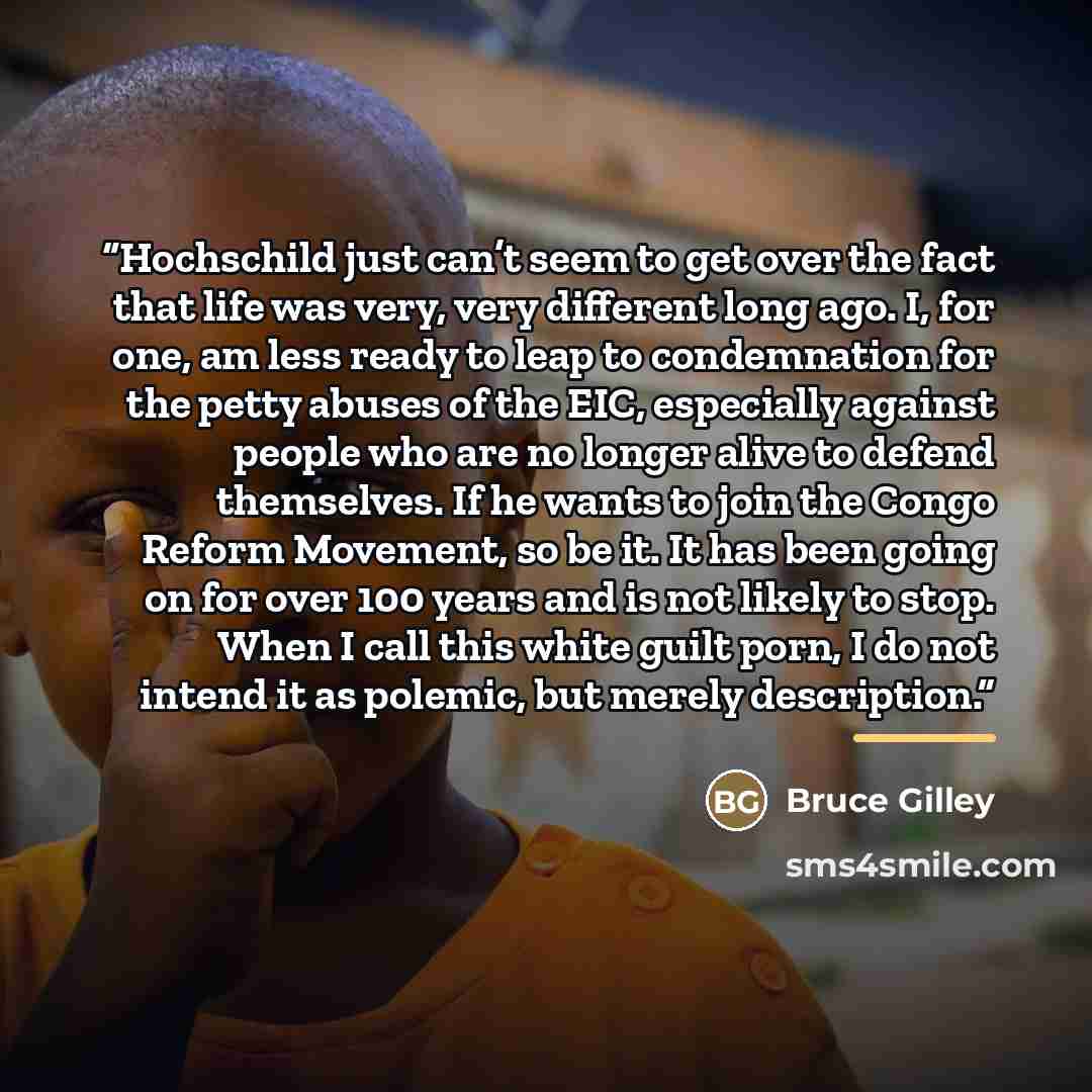 “Hochschild just can’t seem to get over the fact that life was very, very different long ago. I, for one, am less ready to leap to condemnation for the petty abuses of the EIC, especially against people who are no longer alive to defend themselves. If he wants to join the Congo Reform Movement, so…” quote by Bruce Gilley